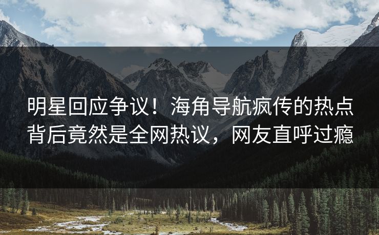 明星回应争议！海角导航疯传的热点背后竟然是全网热议，网友直呼过瘾