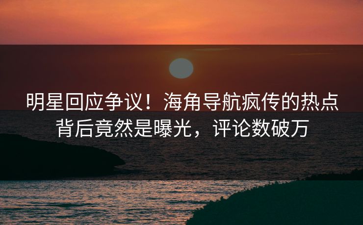 明星回应争议！海角导航疯传的热点背后竟然是曝光，评论数破万
