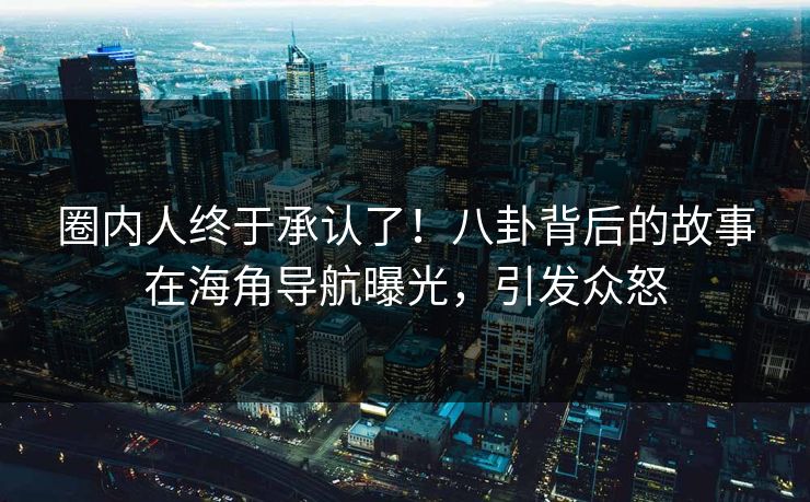 圈内人终于承认了！八卦背后的故事在海角导航曝光，引发众怒