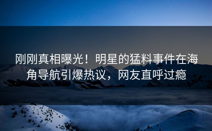 刚刚真相曝光！明星的猛料事件在海角导航引爆热议，网友直呼过瘾