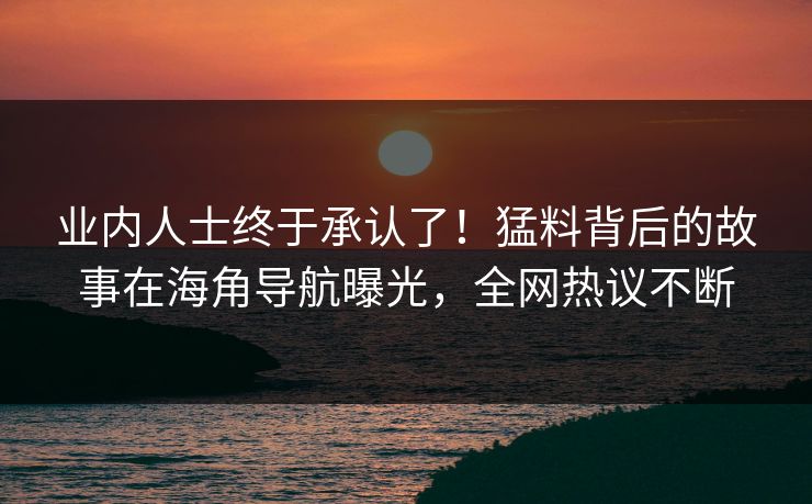 业内人士终于承认了！猛料背后的故事在海角导航曝光，全网热议不断