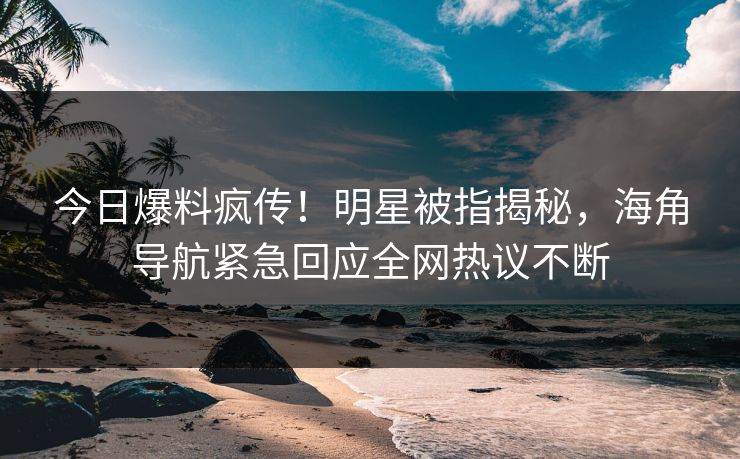 今日爆料疯传！明星被指揭秘，海角导航紧急回应全网热议不断