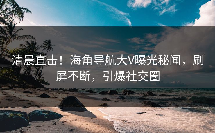 清晨直击！海角导航大V曝光秘闻，刷屏不断，引爆社交圈