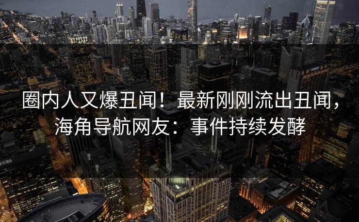 圈内人又爆丑闻！最新刚刚流出丑闻，海角导航网友：事件持续发酵