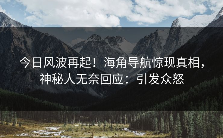 今日风波再起！海角导航惊现真相，神秘人无奈回应：引发众怒