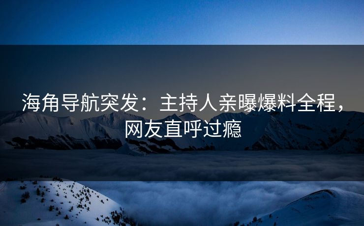 海角导航突发：主持人亲曝爆料全程，网友直呼过瘾