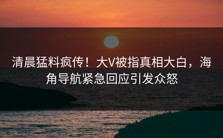 清晨猛料疯传！大V被指真相大白，海角导航紧急回应引发众怒