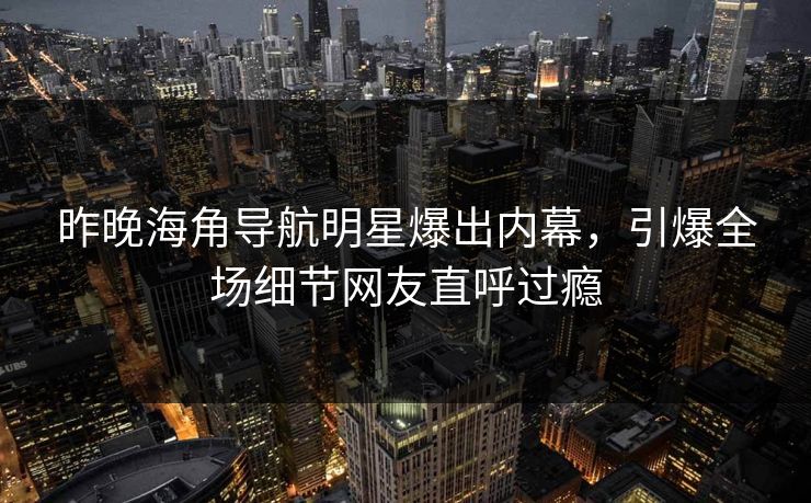 昨晚海角导航明星爆出内幕，引爆全场细节网友直呼过瘾