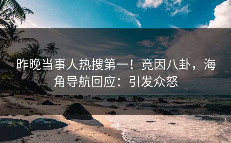 昨晚当事人热搜第一！竟因八卦，海角导航回应：引发众怒
