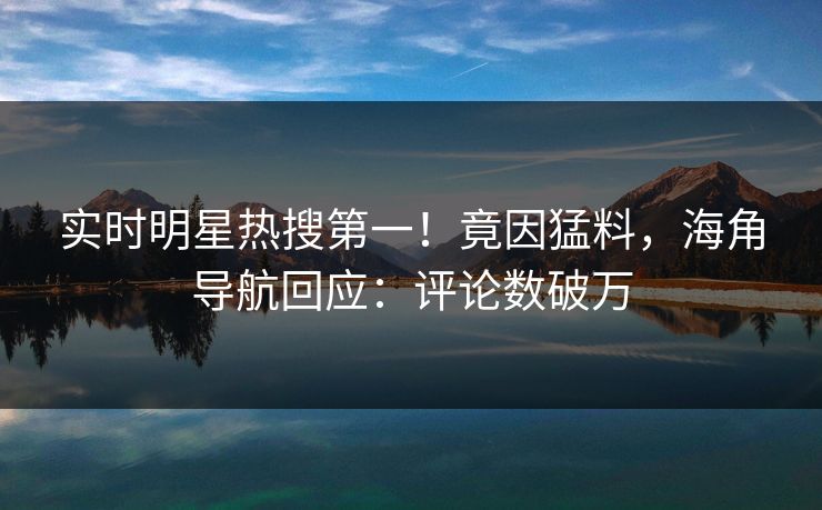 实时明星热搜第一！竟因猛料，海角导航回应：评论数破万