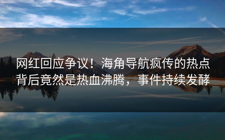 网红回应争议！海角导航疯传的热点背后竟然是热血沸腾，事件持续发酵