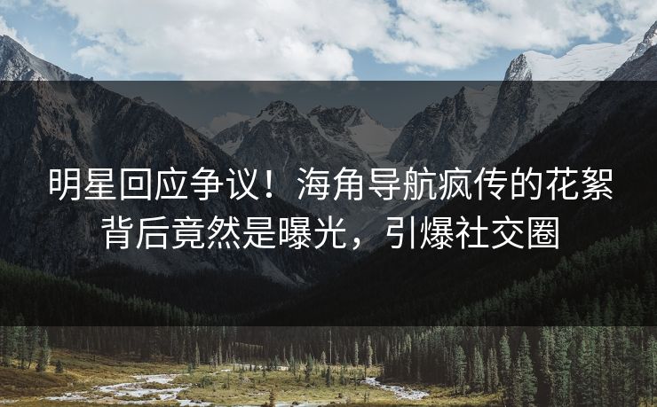 明星回应争议！海角导航疯传的花絮背后竟然是曝光，引爆社交圈