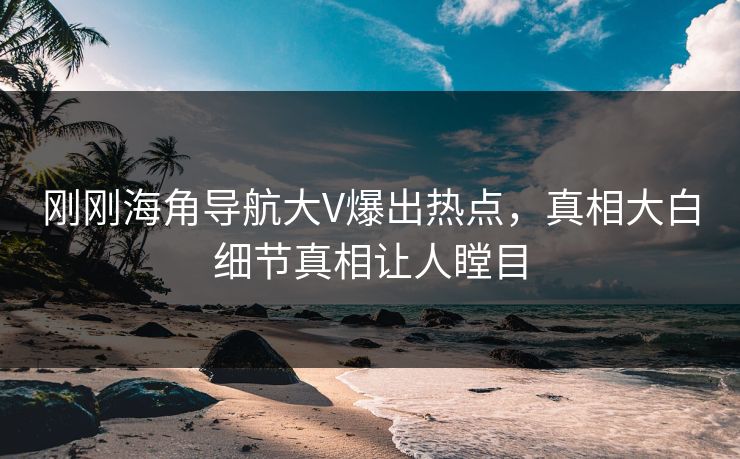 刚刚海角导航大V爆出热点，真相大白细节真相让人瞠目