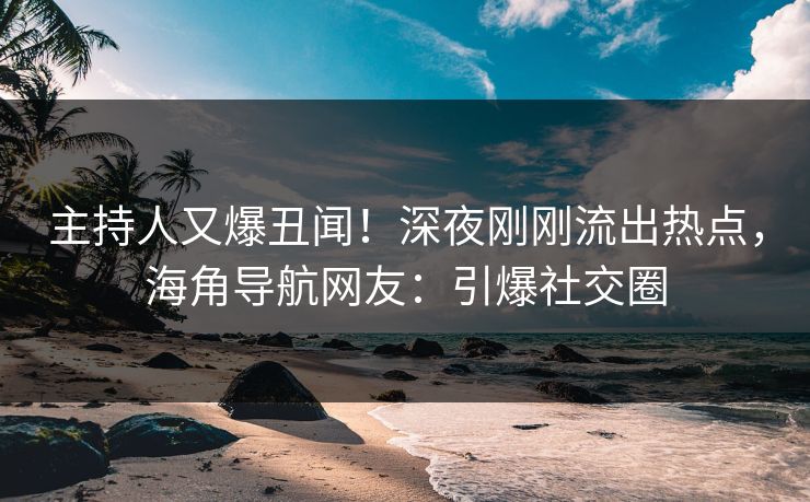 主持人又爆丑闻！深夜刚刚流出热点，海角导航网友：引爆社交圈