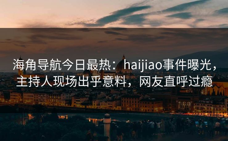 海角导航今日最热：haijiao事件曝光，主持人现场出乎意料，网友直呼过瘾
