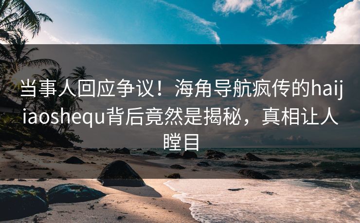 当事人回应争议！海角导航疯传的haijiaoshequ背后竟然是揭秘，真相让人瞠目
