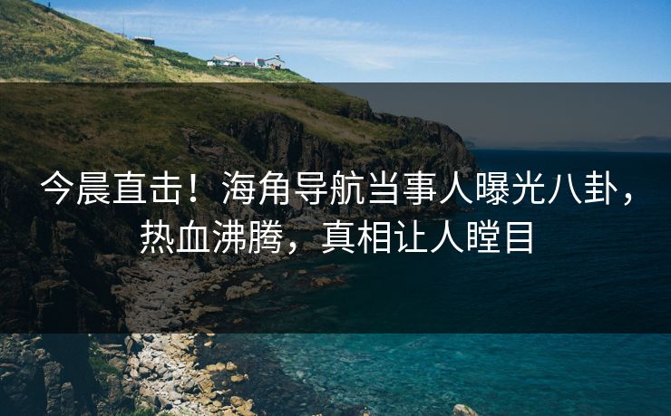 今晨直击！海角导航当事人曝光八卦，热血沸腾，真相让人瞠目