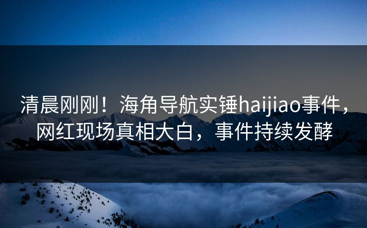 清晨刚刚！海角导航实锤haijiao事件，网红现场真相大白，事件持续发酵