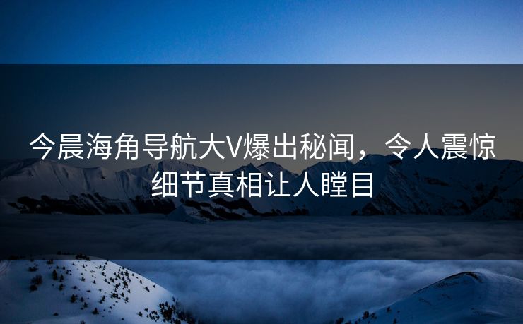 今晨海角导航大V爆出秘闻，令人震惊细节真相让人瞠目