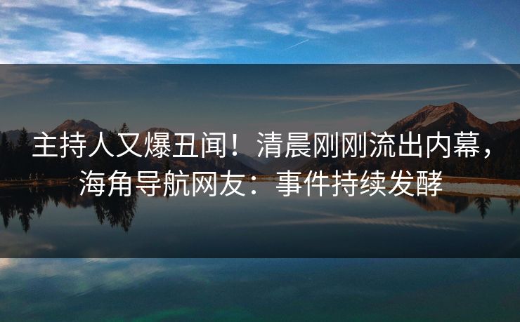 主持人又爆丑闻！清晨刚刚流出内幕，海角导航网友：事件持续发酵