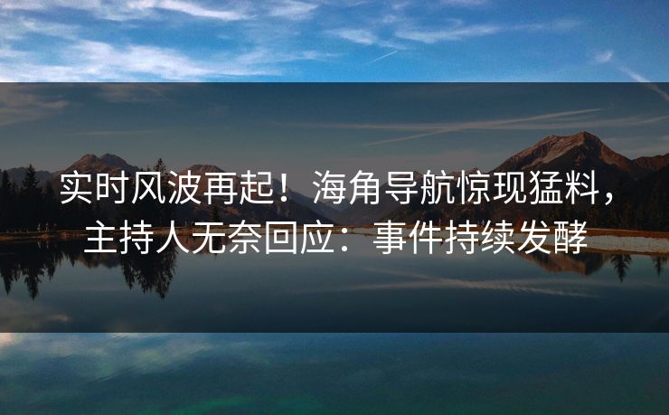 实时风波再起！海角导航惊现猛料，主持人无奈回应：事件持续发酵