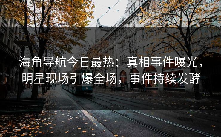 海角导航今日最热：真相事件曝光，明星现场引爆全场，事件持续发酵
