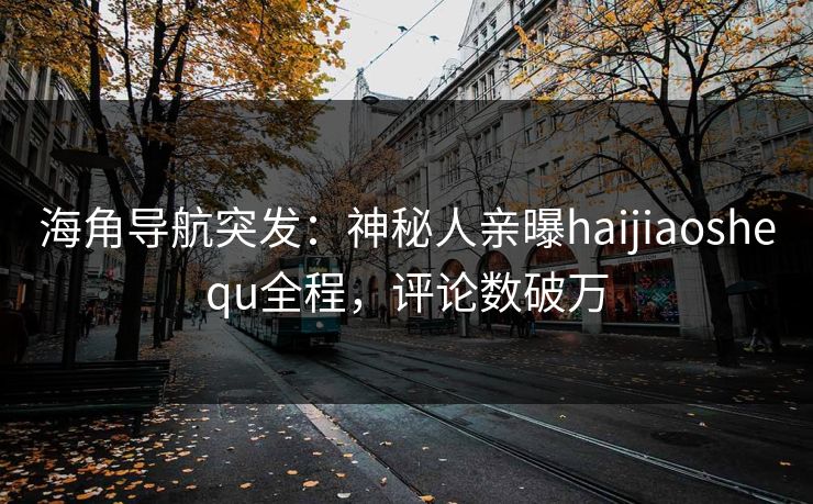 海角导航突发：神秘人亲曝haijiaoshequ全程，评论数破万