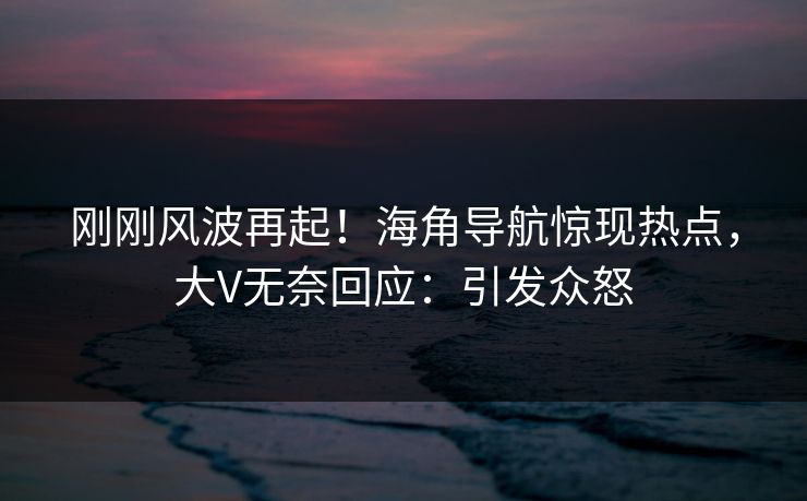 刚刚风波再起！海角导航惊现热点，大V无奈回应：引发众怒