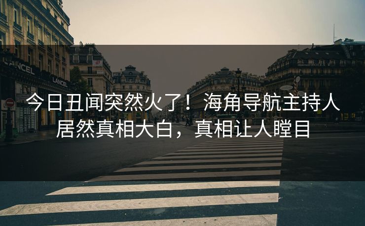 今日丑闻突然火了！海角导航主持人居然真相大白，真相让人瞠目