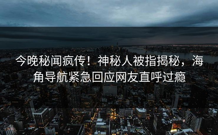 今晚秘闻疯传！神秘人被指揭秘，海角导航紧急回应网友直呼过瘾