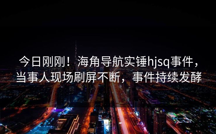 今日刚刚！海角导航实锤hjsq事件，当事人现场刷屏不断，事件持续发酵
