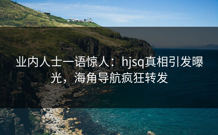 业内人士一语惊人：hjsq真相引发曝光，海角导航疯狂转发