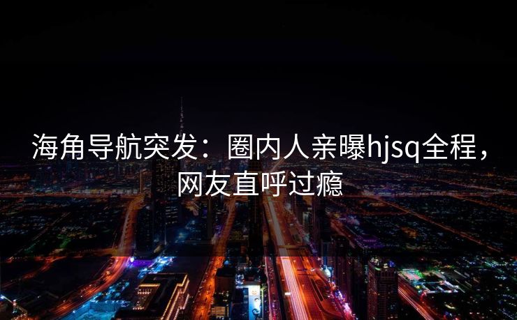 海角导航突发：圈内人亲曝hjsq全程，网友直呼过瘾
