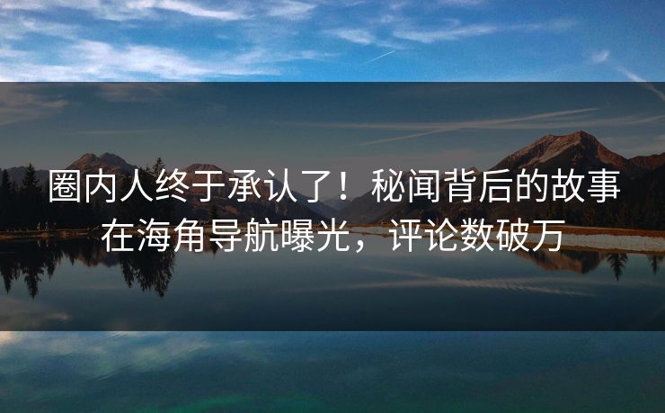 圈内人终于承认了！秘闻背后的故事在海角导航曝光，评论数破万