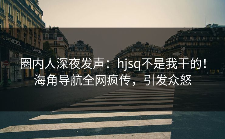 圈内人深夜发声：hjsq不是我干的！海角导航全网疯传，引发众怒