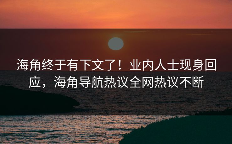 海角终于有下文了！业内人士现身回应，海角导航热议全网热议不断