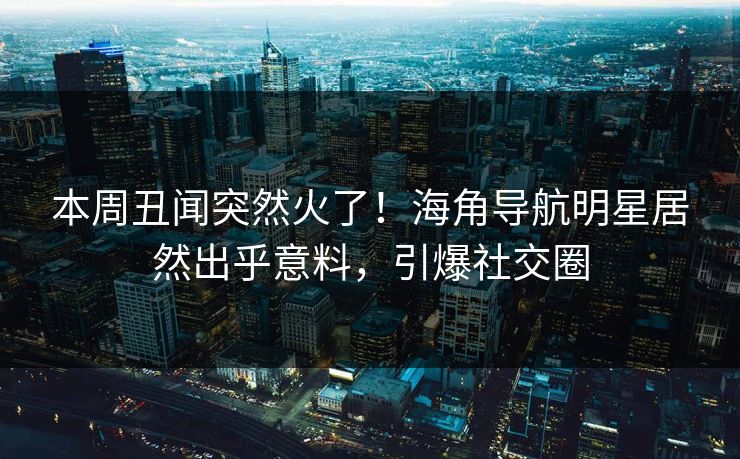 本周丑闻突然火了！海角导航明星居然出乎意料，引爆社交圈