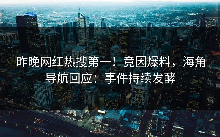 昨晚网红热搜第一！竟因爆料，海角导航回应：事件持续发酵