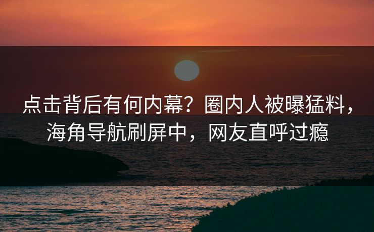 点击背后有何内幕？圈内人被曝猛料，海角导航刷屏中，网友直呼过瘾