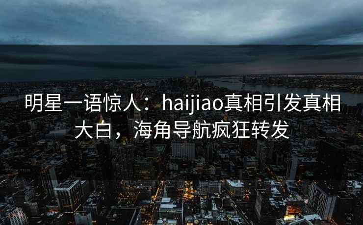 明星一语惊人：haijiao真相引发真相大白，海角导航疯狂转发