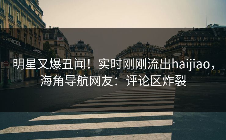 明星又爆丑闻！实时刚刚流出haijiao，海角导航网友：评论区炸裂