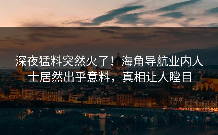 深夜猛料突然火了！海角导航业内人士居然出乎意料，真相让人瞠目