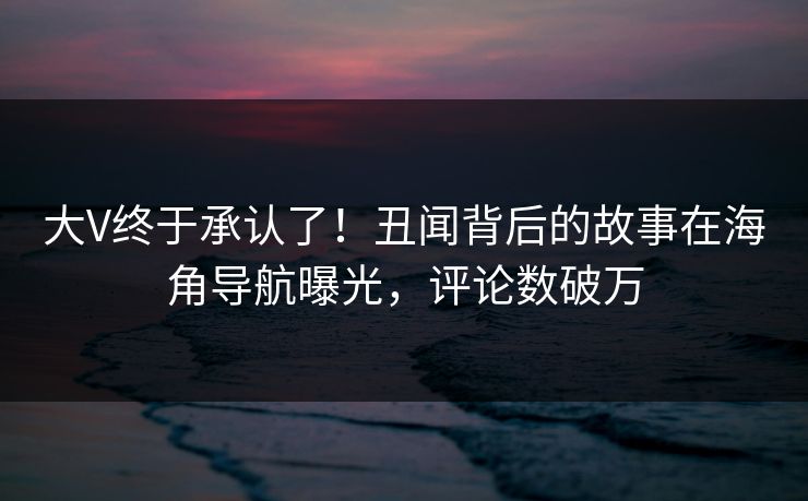 大V终于承认了！丑闻背后的故事在海角导航曝光，评论数破万
