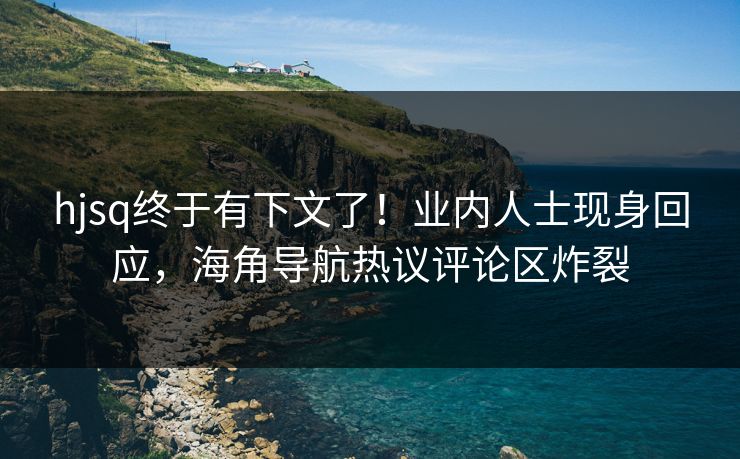 hjsq终于有下文了！业内人士现身回应，海角导航热议评论区炸裂