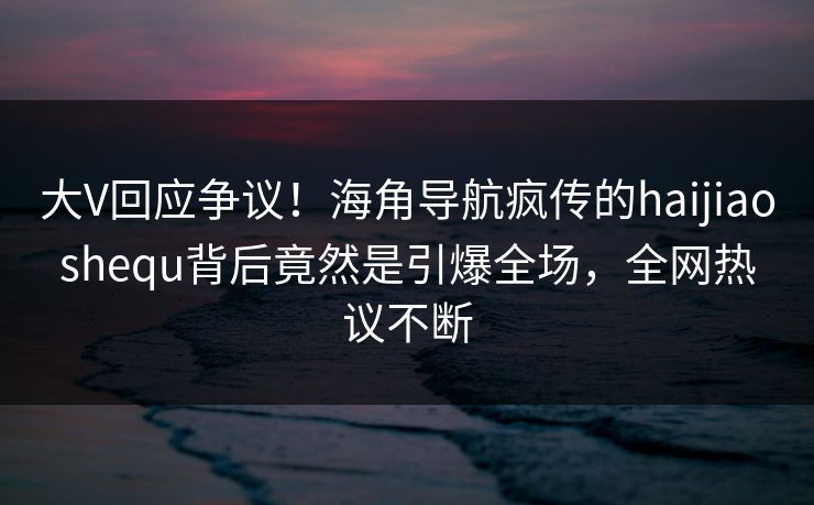 大V回应争议！海角导航疯传的haijiaoshequ背后竟然是引爆全场，全网热议不断