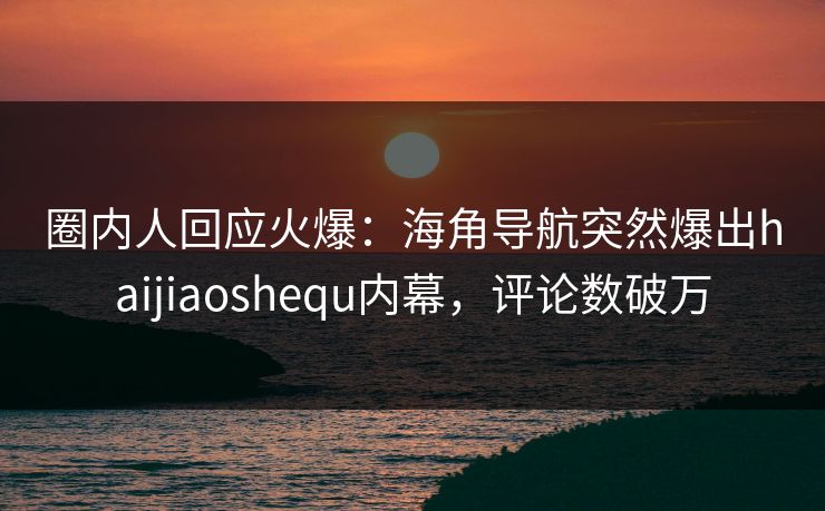 圈内人回应火爆：海角导航突然爆出haijiaoshequ内幕，评论数破万