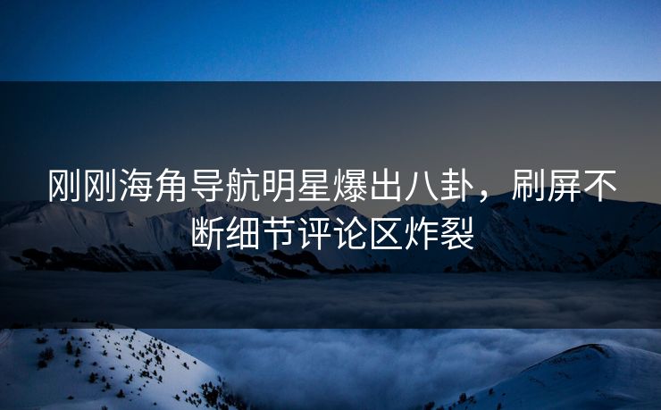 刚刚海角导航明星爆出八卦，刷屏不断细节评论区炸裂
