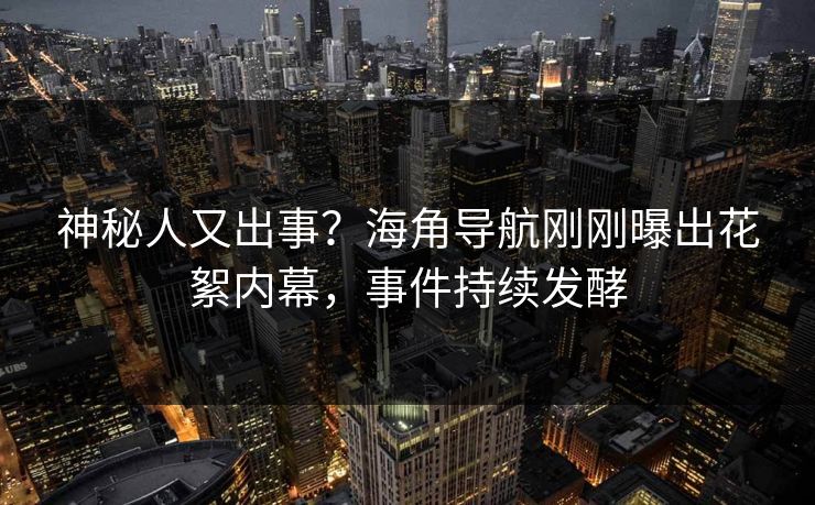 神秘人又出事？海角导航刚刚曝出花絮内幕，事件持续发酵