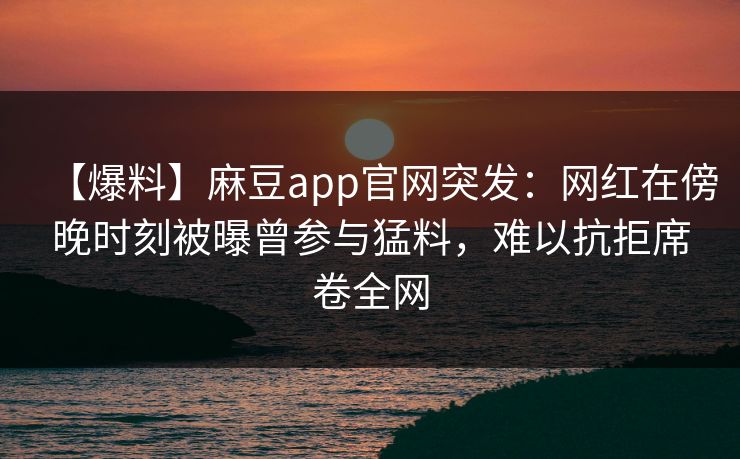 【爆料】麻豆app官网突发：网红在傍晚时刻被曝曾参与猛料，难以抗拒席卷全网