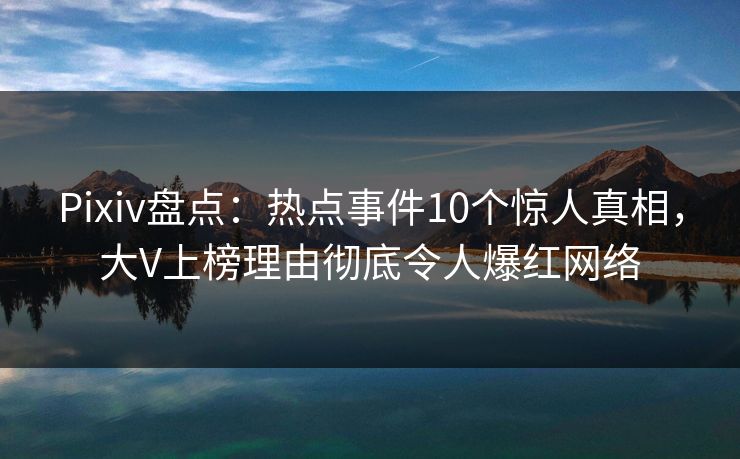 Pixiv盘点：热点事件10个惊人真相，大V上榜理由彻底令人爆红网络
